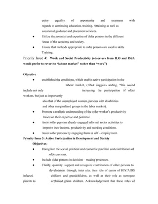 enjoy       equality      of     opportunity     and      treatment     with
               regards to continuing education, training, retraining as well as
               vocational guidance and placement services.
       ●       Utilize the potential and expertise of older persons in the different
               Areas of the economy and society.
       ●       Ensure that methods appropriate to older persons are used in skills
               Training.
Priority Issue 4: Work and Social Productivity (observers from ILO and ISSA
would prefer to revert to “labour market” rather than “work”)


Objective
       ●       established the conditions, which enable active participation in the
                                      labour market, (ISSA suggests adding, “this would
include not only                                 increasing the participation of older
workers, but just as importantly,
               also that of the unemployed women, persons with disabilities
               and other marginalized groups in the labor marker).
       ●       Promote a realistic understanding of the older worker’s productivity
                based on their expertise and potential.
       ●       Assist older persons already engaged informal sector activities to
               improve their income, productivity and working conditions.
       ●       Assist older persons by engaging them in self – employment.
Priority Issue 5: Active Participation in Development and Society
       Objectives:
       ●       Recognize the social, political and economic potential and contribution of
                       older persons.
       ●       Include older persons in decision – making processes.
       ●       Clarify, quantity, support and recognize contribution of older persons to
                       development through, inter alia, their role of carers of HIV/AIDS
infected                children and grandchildren, as well as their role as surrogate
parents to              orphaned grand children. Acknowledgement that these roles of
 