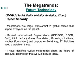 SMAC (Social Media, Mobility, Analytics, Cloud)
• Cyber Security
• Megatrends are large, transformative global forces that
impact everyone on the planet.
• Several International Organizations (UNESCO, OECD,
CoL), think tanks ( Gates Foundation, Brookings Institute,
Hughes Foundation) and corporate ( McKinsey, EY, Deloitte)
keep a watch on these.
• I have identified twelve megatrends about the future of
computer technology that we will discuss today.
The Megatrends:
Future Technology
 