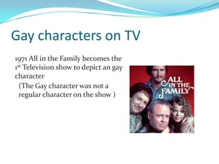 Gay characters on TV
1971 All in the Family becomes the
1st Television show to depict an gay
character
  (The Gay character was not a
  regular character on the show )
 