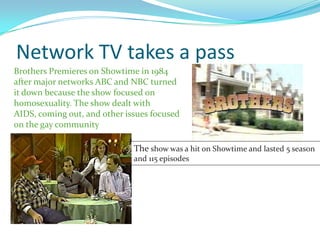 Network TV takes a pass
Brothers Premieres on Showtime in 1984
after major networks ABC and NBC turned
it down because the show focused on
homosexuality. The show dealt with
AIDS, coming out, and other issues focused
on the gay community

                              The show was a hit on Showtime and lasted 5 season
                              and 115 episodes
 