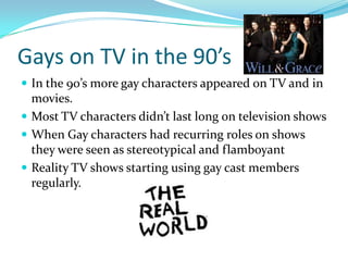 Gays on TV in the 90’s
 In the 90’s more gay characters appeared on TV and in
  movies.
 Most TV characters didn’t last long on television shows
 When Gay characters had recurring roles on shows
  they were seen as stereotypical and flamboyant
 Reality TV shows starting using gay cast members
  regularly.
 