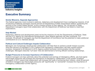 Executive Summary
Similar Missions, Separate Approaches
The federal agencies most involved in defense, diplomacy and development have overlapping missions. A full
70 percent of defense managers and 92 percent of Department of State respondents believe ―protecting the
security of the United States abroad‖ to be a mission priority of their agency. Yet, 40 percent of State
Department managers report that collaboration with the Department of Defense has failed to meet their
expectations.

Help Wanted
Diplomacy, defense and development need not be the missions of only the Departments of Defense, State
and the U.S. Agency for International Development; other federal agencies can also contribute. For
example, 50 percent of managers say that the Department of Commerce has the potential to make additional
contributions to U.S. interests abroad.

Political and Cultural Challenges Impede Collaboration
Managers are increasingly skeptical that collaboration will help them to achieve overall mission success.
Sixty-two percent of managers in 2011 believe that interagency collaboration will help overall mission
success, compared to 83 percent in 2010. Agency politics and poor communication are the central
challenges. Managers describe ―turf wars‖ that are detrimental to forming efficient working relationships.

Budget Pressures to Increase Importance of Collaboration
Federal managers are less optimistic about the potential cost-savings of interagency efforts, yet most agree
that budget pressures will increase the importance of interagency collaboration. A full quarter of federal
managers in 2011 expect that collaboration will increase the costs of achieving their mission, while 65 percent
of federal managers say that budget pressures will ―significantly‖ or ―somewhat‖ increase the importance of
interagency collaboration at their agency.

                                                                                    www.govexec.com/gbc       9
 