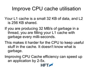 Improve CPU cache utilisation
Your L1 cache is a small 32 KB of data, and L2
is 256 KB shared.
If you are producing 32 MB/s of garbage in a
thread, you are filling your L1 cache with
garbage every milli-seconds.
This makes it harder for the CPU to keep useful
stuff in the cache. It doesn't know what is
garbage.
Improving CPU Cache efficiency can speed up
an application by 2-5x.
 