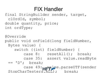 FIX Handler
final StringBuilder sender, target,
clOrdId, symbol;
double quantity, price;
int ordType;
@Override
public void onField(long fieldNumber,
Bytes value) {
switch ((int) fieldNumber) {
case 8: resetAll(); break;
case 35: assert value.readByte(
== 'D'; break;
case 49: value.parseUTF(sender,
StopCharTesters.ALL); break;
 