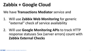 17
Configure Timeouts of Zabbix
•Default installation of Zabbix is configured to terminate all
scripts in 3 seconds. Google Monitoring API may take 5-10+
seconds to respond, depends on the actual query.
•We suggest to set Zabbix Timeout to 30 seconds
Note: Applies to both server
and agent configurations
 