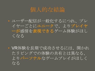 your name
個人的な結論
• ユーザー配信が一般化するにつれ、プレ
イヤーごとにユニークで、よりプレイヤ
ーが感情を表現できるゲーム体験がほし
くなる
• VR体験を長期で成功させるには、開かれ
たリビングでの体験の共有とは異なる、
よりパーソナルなゲームプレイがほしく
なる
 