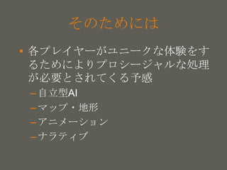 your name
そのためには
• 各プレイヤーがユニークな体験をす
るためによりプロシージャルな処理
が必要とされてくる予感
–自立型AI
–マップ・地形
–アニメーション
–ナラティブ
 