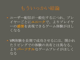 your name
もういっかい結論
• ユーザー配信が一般化するにつれ、プレ
イヤーごとにユニークで、よりプレイヤ
ーの感情を表現できるゲーム体験がほし
くなる
• VR体験を長期で成功させるには、開かれ
たリビングでの体験の共有とは異なる、
よりパーソナルなゲームプレイがほしく
なる
 