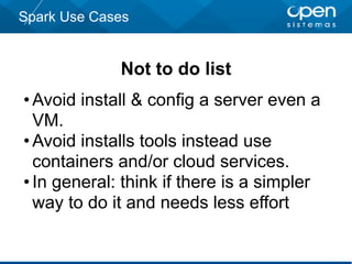 Spark Use Cases
Not to do list
•Avoid install & config a server even a
VM.
•Avoid installs tools instead use
containers and/or cloud services.
•In general: think if there is a simpler
way to do it and needs less effort
 