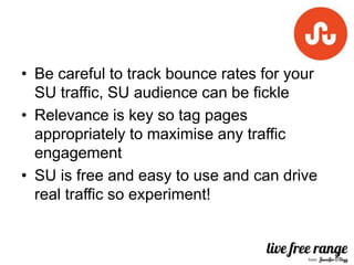 • Be careful to track bounce rates for your
  SU traffic, SU audience can be fickle
• Relevance is key so tag pages
  appropriately to maximise any traffic
  engagement
• SU is free and easy to use and can drive
  real traffic so experiment!
 