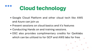 Cloud technology
Google Cloud Platform and other cloud tech like AWS
and Azure can join us
Present sessions on cloud basics and it's features
Conducting Hands on and training sessions.
DSC also provides complimentary credits for Qwiklabs
which can be utilized to for GCP and AWS labs for free
 