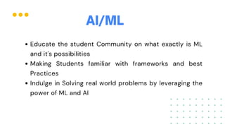 Educate the student Community on what exactly is ML
and it's possibilities
Making Students familiar with frameworks and best
Practices
Indulge in Solving real world problems by leveraging the
power of ML and AI
AI/ML
 