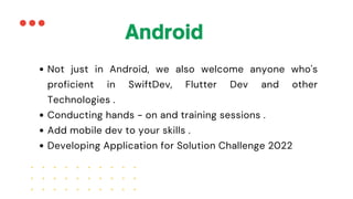 Not just in Android, we also welcome anyone who's
proficient in SwiftDev, Flutter Dev and other
Technologies .
Conducting hands - on and training sessions .
Add mobile dev to your skills .
Developing Application for Solution Challenge 2022
Android
 