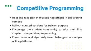 Host and take part in multiple hackathons in and around
campus
Roll out curated sessions for training purpose
Encourage the student community to take their first
step into competitive programming
Form teams and rigorously take challenges on multiple
online platforms
Competitive Programming
 