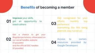 Benefits of becoming a member
01
02
03
04
Improve your skills,
get an opportunity to
teach others
Get recognised for your
efforts, monthly top
performers
(something like this being
planned, stay tuned :p)
Get a chance to get your
Blogs/projects/story showcased on
our social handles, website
(if possible)
and the official DSC handles
(if possible)
Access to certain
resources provided by
Google Developers
 