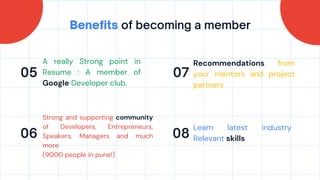 Benefits of becoming a member
05
06
07
08
A really Strong point in
Resume : A member of
Google Developer club.
Recommendations from
your mentors and project
partners
Strong and supporting community
of Developers, Entrepreneurs,
Speakers, Managers and much
more
(9000 people in pune!)
Learn latest industry
Relevant skills
 