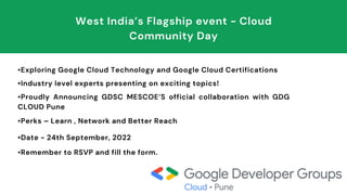 •Exploring Google Cloud Technology and Google Cloud Certifications
•Industry level experts presenting on exciting topics!
•Proudly Announcing GDSC MESCOE’S official collaboration with GDG
CLOUD Pune
•Perks – Learn , Network and Better Reach
•Date - 24th September, 2022
•Remember to RSVP and fill the form.
West India’s Flagship event - Cloud
Community Day
 