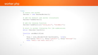 worker.php

             <?php
                # create the worker
                $worker = new GearmanWorker();

                  # add the default job server (localhost)
                  $worker->addServer();

                  # add the reverse function
                  $worker->addFunction( "send_mail" , "sendMail" );

                  # start to worker listening for job submissions
                  while ($worker->work());

                  function sendMail($job)
                  {
                      $arg = json_decode($job->workload(), true);
                      mail($arg[ 'email'], $arg[ 'subject' ], $arg[ 'message' ]);
                      echo "email has been sentn" ;
                  }
             ?>
 