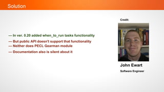 Solution

                                                       Credit:




— In ver. 0.20 added when_to_run tasks functionality
— But public API doesn't support that functionality
— Neither does PECL Gearman module
— Documentation also is silent about it


                                                       John Ewart
                                                       Software Engineer
 