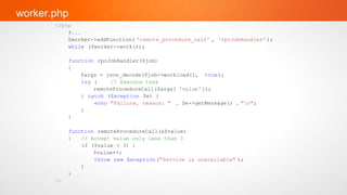 worker.php
       <?php
           #...
           $worker->addFunction( 'remote_procedure_call' , 'rpcJobHandler' );
           while ($worker->work());

            function rpcJobHandler($job)
            {
                $args = json_decode($job->workload(), true);
                try {    // Execute task
                    remoteProcedureCall($args[ 'value']);
                } catch (Exception $e) {
                    echo "Failure, reason: " . $e->getMessage() . "n";
                }
            }

            function remoteProcedureCall(&$value)
            {   // Accept value only less than 3
                if ($value < 3) {
                    $value++;
                    throw new Exception ("Service is unavailable" );
                }
            }
       ?>
 