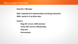 About project Gearman

           Gearman = Manager

           2005: originally Perl implementation by Danga Interactive
           2008: rewrite in C by Brian Aker

           Used in:
                Digg (45+ servers, 400K jobs/day)
                Yahoo (60+ servers, 6M jobs/day)
                Xing.com
                Grooveshark
                ...
 