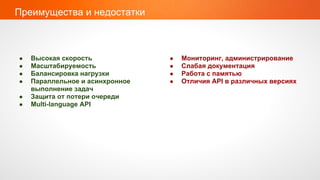 Преимущества и недостатки



●   Высокая скорость             ●   Мониторинг, администрирование
●   Масштабируемость             ●   Слабая документация
●   Балансировка нагрузки        ●   Работа с памятью
●   Параллельное и асинхронное   ●   Отличия API в различных версиях
    выполнение задач
●   Защита от потери очереди
●   Multi-language API
 