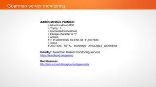 Gearman server monitoring


              Administrative Protocol
                    > telnet localhost 4730
                    > Trying ::1...
                    > Connected to localhost.
                    > Escape character is '^]'.
                    > wokers
                    FD IP-ADDRESS CLIENT-ID : FUNCTION
                    > status
                    FUNCTION TOTAL RUNNING AVAILABLE_WORKERS

              GearUp: Gearman based monitoring service
              https://launchpad.net/gearup

              Mod Gearman
              http://labs.consol.de/nagios/mod-gearman/
 