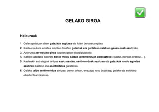 GELAKO GIROA
Helburuak
1. Gelan gertatzen diren gatazkak argitzea eta haien behaketa egitea.
2. Ikasleei aukera ematea eskolan dituzten gatazkak eta gertatzen zaizkien gauza onak azaltzeko.
3. Aztertzea zer-nolako giroa dagoen gelan elkarbizitzarako.
4. Ikasleei azaltzea badirela beste modu batzuk sentimenduak adierazteko (idatziz, ikonoak erabiliz… ).
5. Ikasleekin estrategiak lantzea ezetz esaten, sentimenduak azaltzen eta gatazkak modu egokian
azaltzen ikasteko eta asertibitatea garatzeko.
6. Gelako talde sentimendua sortzea: denon artean, errazago lortu dezakegu gelako eta eskolako
elkarbizitza hobetzea.

 