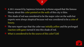 ◈ A 2011 research by Sapienza University in Rome argued that the famous
theory about this color painted on the walls of this city is false.
◈ This shade of red was considered to be the major color on the walls but
experts were always skeptical because red was considered to be a color of
luxury.
◈ The new report says that the color was initially yellow and the prolonged
reaction with gases turned it into this shade of red.
◈ What is considered to be the source of this color? (20)
2
 