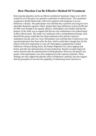 How Placebos Can Be Effective Method Of Treatment
Knowing that placebos can be an effective method of treatment, Espay et al. (2015)
wanted to see if the price of a placebo would alter its effectiveness. The researchers
conducted a double blind study with twelve patients with moderate to severe
Parkinson s disease. The participants were told that they would be receiving two new
injectable dopamine agonists which, despite their large difference in price ($100 and
$1,500) were thought to be equally effective. Participants were further told that the
purpose of the study was to support that the two new medications were indeed equal
in their effectiveness. The study was conducted with a counterbalanced design, such
that half the group would take the cheap medication first and the expensive
medication second, and vice versa. Participants were told that they would receive the
second medication four hours after the first, which would allow enough time for the
effects of the first medication to wear off. Participants completed the Unified
Parkinson s Disease Rating Scale, the Purdue Pegboard Test, and a tapping task
before and after the administration of each medication. Results revealed improved
motor function after the administration of both placebos. However, the benefit was
greater when participants were first randomized to the expensive placebo. These
findings not only support the placebo effect in Parkinson s patients, but also suggest
that the perception of cost has the capability of influencing motor function in
 