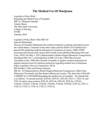 The Medical Use Of Marijuana
Legislative Policy Brief
Regarding the Medical Use of Cannabis
HB 153: Medical Cannabis
Valerie Moore
The Ohio State University
College of Nursing
N7500
Autumn, 2014
Legislative Policy Brief: Ohio HB 153
General Information
The use of Cannabis (Marijuana) for medical treatment is gaining momentum across
the United States. Currently twenty three states and the District of Columbia have
passed bills legalizing medical marijuana for treatment of cancer, AIDS, PTSD,
neuromuscular disease and various other health issues (Medical Marijuana Pros and
Cons, 2014). On May 3, 2013, Representative Robert Hagan (Democrat Youngstown)
introduced HB 153 ( a reintroduction of HB 214 to the 129th Ohio General
Assembly) to the 130th Ohio General Assembly to legalize medical marijuana for
patients and provision for statutory protection regarding medical use of marijuana
(Ohio Legislative Service Commission, 2014).
Bill Number, Titles and Primary Sponsor
HB No. 153 Representatives Robert Hagan (Democrat Youngstown), Mike Foley
(Democrat Cleveland), and Dan Ramos (Democrat Lorain). The short title of this bill
is MEDICAL CANNABIS Regarding the medical use of cannabis . The formal title
is as follows: To amend sections 2925.02, 2925.03, 2925.04, 2925.11, 2925.14, and
3781.32 and to enact sections 2925.43, 2925.44, 2925.45, 2925.46, 3728.01,
3728.02, 3728.03, 3728.04, 3728.05, 3728.06, 3728.08, 3728.09, 3728.10, 3728.11,
3728.12, 3728.13, 3728.14, 3728.15, 3728.16,
 