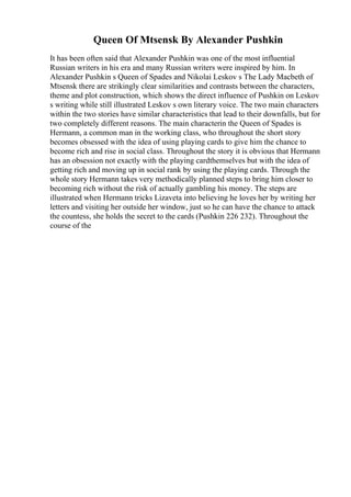 Queen Of Mtsensk By Alexander Pushkin
It has been often said that Alexander Pushkin was one of the most influential
Russian writers in his era and many Russian writers were inspired by him. In
Alexander Pushkin s Queen of Spades and Nikolai Leskov s The Lady Macbeth of
Mtsensk there are strikingly clear similarities and contrasts between the characters,
theme and plot construction, which shows the direct influence of Pushkin on Leskov
s writing while still illustrated Leskov s own literary voice. The two main characters
within the two stories have similar characteristics that lead to their downfalls, but for
two completely different reasons. The main characterin the Queen of Spades is
Hermann, a common man in the working class, who throughout the short story
becomes obsessed with the idea of using playing cards to give him the chance to
become rich and rise in social class. Throughout the story it is obvious that Hermann
has an obsession not exactly with the playing cardthemselves but with the idea of
getting rich and moving up in social rank by using the playing cards. Through the
whole story Hermann takes very methodically planned steps to bring him closer to
becoming rich without the risk of actually gambling his money. The steps are
illustrated when Hermann tricks Lizaveta into believing he loves her by writing her
letters and visiting her outside her window, just so he can have the chance to attack
the countess, she holds the secret to the cards (Pushkin 226 232). Throughout the
course of the
 