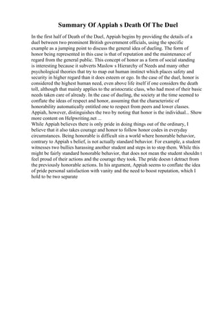 Summary Of Appiah s Death Of The Duel
In the first half of Death of the Duel, Appiah begins by providing the details of a
duel between two prominent British government officials, using the specific
example as a jumping point to discuss the general idea of dueling. The form of
honor being represented in this case is that of reputation and the maintenance of
regard from the general public. This concept of honor as a form of social standing
is interesting because it subverts Maslow s Hierarchy of Needs and many other
psychological theories that try to map out human instinct which places safety and
security in higher regard than it does esteem or ego. In the case of the duel, honor is
considered the highest human need, even above life itself if one considers the death
toll, although that mainly applies to the aristocratic class, who had most of their basic
needs taken care of already. In the case of dueling, the society at the time seemed to
conflate the ideas of respect and honor, assuming that the characteristic of
honorability automatically entitled one to respect from peers and lower classes.
Appiah, however, distinguishes the two by noting that honor is the individual... Show
more content on Helpwriting.net ...
While Appiah believes there is only pride in doing things out of the ordinary, I
believe that it also takes courage and honor to follow honor codes in everyday
circumstances. Being honorable is difficult sin a world where honorable behavior,
contrary to Appiah s belief, is not actually standard behavior. For example, a student
witnesses two bullies harassing another student and steps in to stop them. While this
might be fairly standard honorable behavior, that does not mean the student shouldn t
feel proud of their actions and the courage they took. The pride doesn t detract from
the previously honorable actions. In his argument, Appiah seems to conflate the idea
of pride personal satisfaction with vanity and the need to boost reputation, which I
hold to be two separate
 