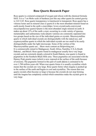 Rose Quartz Research Paper
Rose quartz is a mineral composed of oxygen and silicon with the chemical formula
SiO2. It is a 7 on Mohs scale of hardness just like any other quartz.Its central gravity
is 2.63 2.65. Rose quartz transparency is translucent to transparent. Rose quartz has a
vitreous luster and its mineral class is quartz.It is the most abundant mineral found on
earth mostly found in the earth s crust.(https://www.crystalvaults.com/crystal
encyclopedia/rose quartz) Quartz is the most abundant single mineral on earth. It
makes up about 12% of the earth s crust, occurring in a wide variety of igneous,
metamorphic and sedimentary rocks.Quartz varieties are commonly separated into
two groups based on the size of the individual grains or crystals. Macrocrystalline
quartz in which individual crystals are distinguishable with the naked eye, and
cryptocrystalline quartz in which the individual crystals are too small to be easily
distinguishable under the light microscope. Some of the verities of the
Macrocrystalline quartz are... Show more content on Helpwriting.net ...
It is commercially mined in Madagascar, South Africa, Namibia, U.S.A.(South
Dakota) , and Brazil. Rose quartz found in madagascar usually have very large
crystals and are extremely deeply colored.In South Dakota, rose quartz is found in
pegmatites in the Southern Black Hills area. These pegmatites are associated with the
Harney Peak granite mass (which is now exposed at the surface of the earth because
of erosion). The pegmatite formed in this part of south dakota is estimated to be
over 1,700 million years old. When rose quartz forms it is usually crystalline which
means that the crystals are very large. Rose quartz forms when magma is pushed up
to the surface of the earth and begins to cool and crystallize. The reason that rose
quartz crystals often become so large is because the crystals do not stop forming
until the magma has completely cooled which sometimes make the crystals grow to
very large
 