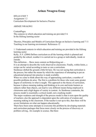 Arinze Nwagwu Essay
DTLLS UNIT 7
Assignment 1 2
Curriculum Development for Inclusive Practice
ARINZE NWAGWU
ContentPages
The contexts in which education and training are provided 3 6
In the lifelong learning sector
Theories, Principles and Models of Curriculum Design on Inclusive learning and 7 11
Teaching in our learning environment. References 12
1. Understand contexts in which education and training are provided in the lifelong
learning sector
Kelly, A.V. (2004) Defines curriculum as all the learning which is planned and
guided by the school, weather it is carried out in a group or individually, inside or
outside.
This definition ... Show more content on Helpwriting.net ...
It is an attempt to describe the work observed in classrooms. Finally, within limits, a
recipe can be varied according to taste so can a curriculum.
Stenhouse shifted the ground a little bit here. He was not saying that curriculum is
the process, but rather the means by which the experience of attempting to put an
educational proposal into practice is made available.
When we come to think about this way of approaching curriculum, a number of
possible problems do arise. The first is a problem for those who want some greater
degree of uniformity in what is taught. This approach to the theory of curriculum,
because it places meaning making and thinking at its core and treats learners as
subjects rather than objects, can lead to very different means being employed in
classrooms and a high degree of variety in content. As Stenhouse comments, the
process model is essentially a critical model, not a marking model.
The major weakness and strength of the process model is that it rests upon the quality
of teachers; also the approach is dependent upon the cultivation of wisdom and
meaning making in the classroom. If the teacher is not up to this, then there will be
severe limitations on what can happen educationally.
There have been some attempts to overcome this problem by developing materials
and curriculum packages that focus more closely on the process of discovery or
problem solving , for example in science. But there
 