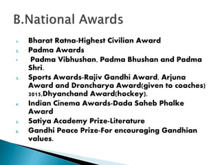 1. Bharat Ratna-Highest Civilian Award
2. Padma Awards
• Padma Vibhushan, Padma Bhushan and Padma
Shri.
3. Sports Awards-Rajiv Gandhi Award, Arjuna
Award and Droncharya Award(given to coaches)
2015,Dhyanchand Award(hockey).
4. Indian Cinema Awards-Dada Saheb Phalke
Award
5. Satiya Academy Prize-Literature
6. Gandhi Peace Prize-For encouraging Gandhian
values.
 