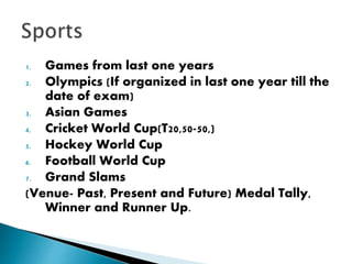 1. Games from last one years
2. Olympics (If organized in last one year till the
date of exam)
3. Asian Games
4. Cricket World Cup(T20,50-50,)
5. Hockey World Cup
6. Football World Cup
7. Grand Slams
(Venue- Past, Present and Future) Medal Tally,
Winner and Runner Up.
 