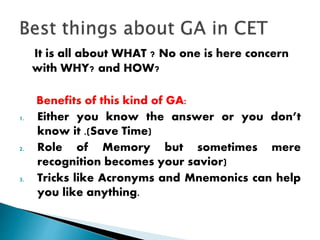 It is all about WHAT ? No one is here concern
with WHY? and HOW?
Benefits of this kind of GA:
1. Either you know the answer or you don’t
know it .(Save Time)
2. Role of Memory but sometimes mere
recognition becomes your savior)
3. Tricks like Acronyms and Mnemonics can help
you like anything.
 