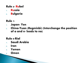 Rule 6- Rubel
1. Russia
2. Bulgaria
Rule 7-
1. Japan- Yen
2. China-Yuan (Regminbi) (Interchange the position
of a and n- leads to na)
Rule 8-Rial
1. Saudi Arabia
2. Iran
3. Yemen
4. Omen
 