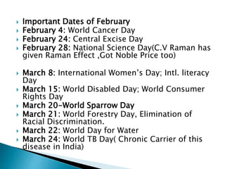  Important Dates of February
 February 4: World Cancer Day
 February 24: Central Excise Day
 February 28: National Science Day(C.V Raman has
given Raman Effect ,Got Noble Price too)
 March 8: International Women’s Day; Intl. literacy
Day
 March 15: World Disabled Day; World Consumer
Rights Day
 March 20-World Sparrow Day
 March 21: World Forestry Day, Elimination of
Racial Discrimination.
 March 22: World Day for Water
 March 24: World TB Day( Chronic Carrier of this
disease in India)
 