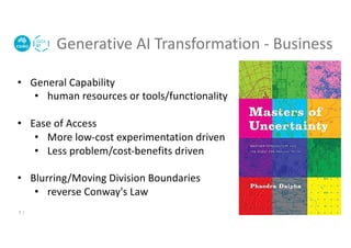 Generative AI Transformation - Business
3 |
• General Capability
• human resources or tools/functionality
• Ease of Access
• More low-cost experimentation driven
• Less problem/cost-benefits driven
• Blurring/Moving Division Boundaries
• reverse Conway's Law
 