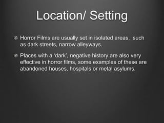 Location/ Setting 
Horror Films are usually set in isolated areas, such 
as dark streets, narrow alleyways. 
Places with a ‘dark’, negative history are also very 
effective in horror films, some examples of these are 
abandoned houses, hospitals or metal asylums. 
 