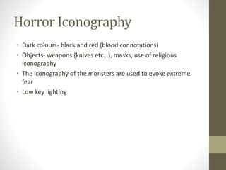 Horror Iconography
• Dark colours- black and red (blood connotations)
• Objects- weapons (knives etc…), masks, use of religious
iconography
• The iconography of the monsters are used to evoke extreme
fear
• Low key lighting
 