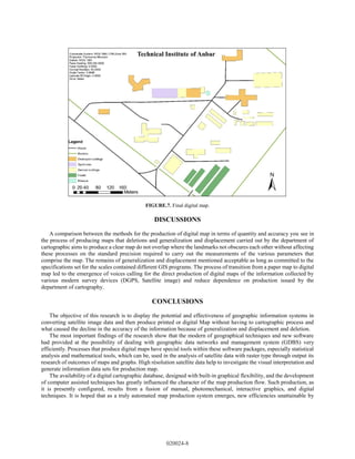 FIGURE.7. Final digital map.
DISCUSSIONS
A comparison between the methods for the production of digital map in terms of quantity and accuracy you see in
the process of producing maps that deletions and generalization and displacement carried out by the department of
cartographic aims to produce a clear map do not overlap where the landmarks not obscures each other without affecting
these processes on the standard precision required to carry out the measurements of the various parameters that
comprise the map. The remains of generalization and displacement mentioned acceptable as long as committed to the
specifications set for the scales contained different GIS programs. The process of transition from a paper map to digital
map led to the emergence of voices calling for the direct production of digital maps of the information collected by
various modern survey devices (DGPS, Satellite image) and reduce dependence on production issued by the
department of cartography.
CONCLUSIONS
The objective of this research is to display the potential and effectiveness of geographic information systems in
converting satellite image data and then produce printed or digital Map without having to cartographic process and
what caused the decline in the accuracy of the information because of generalization and displacement and deletion.
The most important findings of the research show that the modern of geographical techniques and new software
had provided at the possibility of dealing with geographic data networks and management system (GDBS) very
efficiently. Processes that produce digital maps have special tools within these software packages, especially statistical
analysis and mathematical tools, which can be, used in the analysis of satellite data with raster type through output its
research of outcomes of maps and graphs. High résolution satellite data help to investigate the visual interpretation and
generate information data sets for production map.
The availability of a digital cartographic database, designed with built-in graphical flexibility, and the development
of computer assisted techniques has greatly influenced the character of the map production flow. Such production, as
it is presently configured, results from a fusion of manual, photomechanical, interactive graphics, and digital
techniques. It is hoped that as a truly automated map production system emerges, new efficiencies unattainable by
020024-8
 