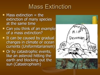 Mass Extinction Mass extinction = the extinction of many species at the same time Can you think of an example of a mass extinction? It can be caused by gradual changes in climate or ocean currents (Uniformitarianism) Or by catastrophic events, like an asteroid hitting the earth and blocking out the sun (Catastrophism) 