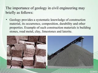 The importance of geology in civil engineering may
briefly as follows:
• Geology provides a systematic knowledge of construction
material, its occurrence, composition, durability and other
properties. Example of such construction materials is building
stones, road metal, clay, limestones and laterite.
 