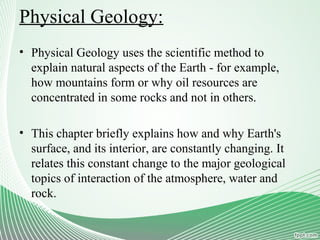 Physical Geology:
• Physical Geology uses the scientific method to
explain natural aspects of the Earth - for example,
how mountains form or why oil resources are
concentrated in some rocks and not in others.
• This chapter briefly explains how and why Earth's
surface, and its interior, are constantly changing. It
relates this constant change to the major geological
topics of interaction of the atmosphere, water and
rock.
 