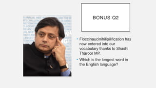 BONUS Q2
• Floccinaucinihilipilification has
now entered into our
vocabulary thanks to Shashi
Tharoor MP.
• Which is the longest word in
the English language?
 