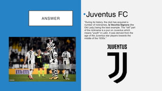 ANSWER
•Juventus FC
“During its history, the club has acquired a
number of nicknames, la Vecchia Signora (the
Old Lady) being the best example. The "old" part
of the nickname is a pun on Juventus which
means "youth" in Latin. It was derived from the
age of the Juventus star players towards the
middle of the 1930s.”
 