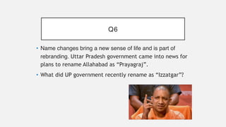 Q6
• Name changes bring a new sense of life and is part of
rebranding. Uttar Pradesh government came into news for
plans to rename Allahabad as “Prayagraj”.
• What did UP government recently rename as “Izzatgar”?
 